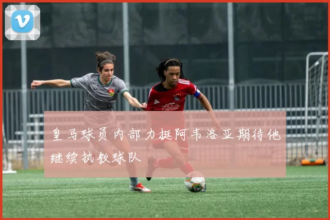 皇马球员内部力挺阿韦洛亚期待他继续执教球队