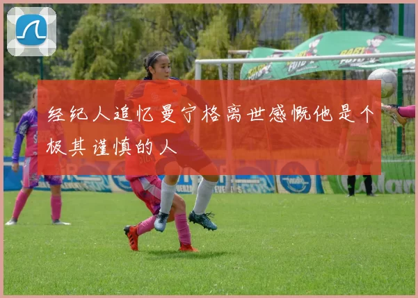 经纪人追忆曼宁格离世感慨他是个极其谨慎的人