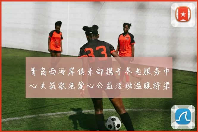 青岛西海岸俱乐部携手养老服务中心共筑敬老爱心公益活动温暖桥梁