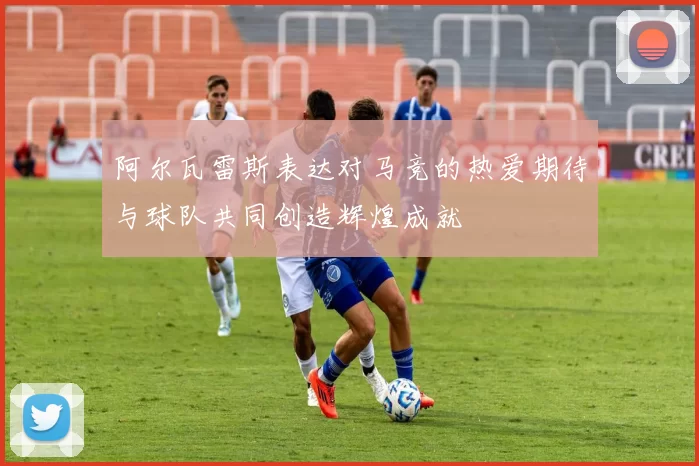 阿尔瓦雷斯表达对马竞的热爱期待与球队共同创造辉煌成就