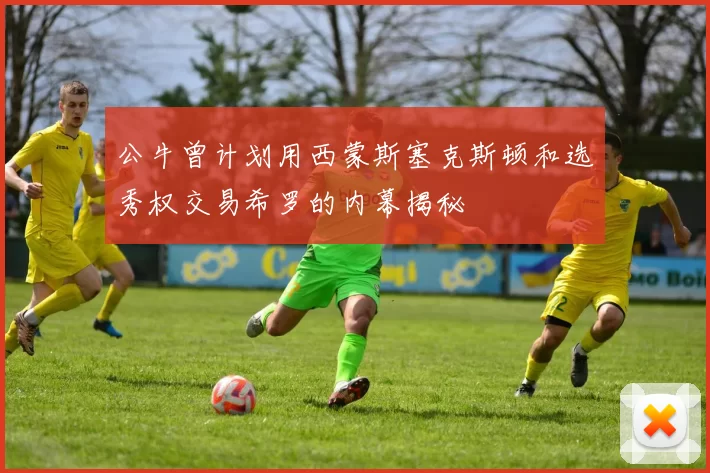 公牛曾计划用西蒙斯塞克斯顿和选秀权交易希罗的内幕揭秘