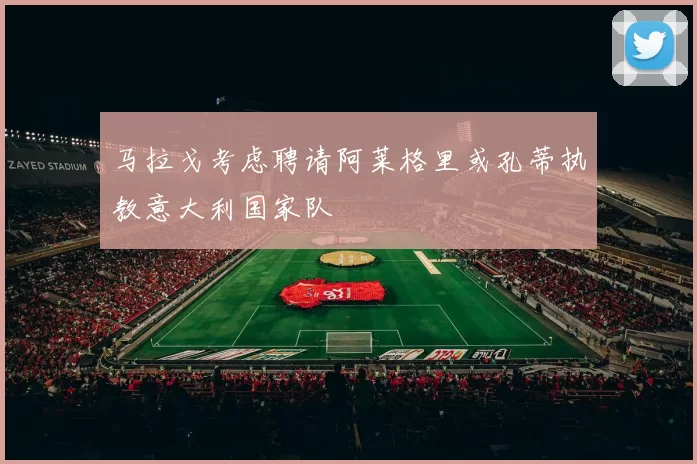 马拉戈考虑聘请阿莱格里或孔蒂执教意大利国家队