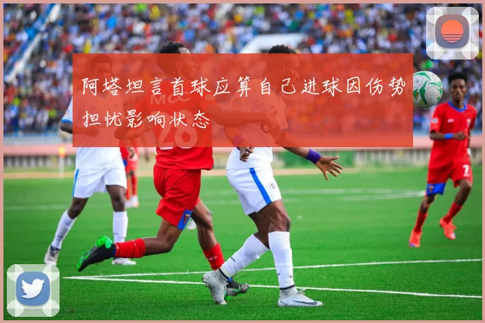阿塔坦言首球应算自己进球因伤势担忧影响状态