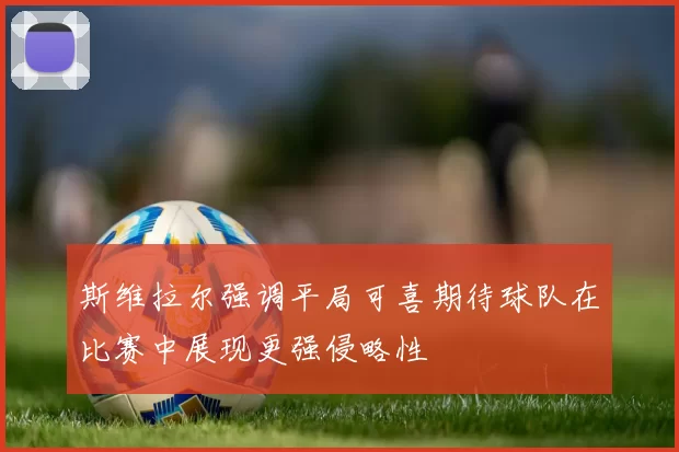 斯维拉尔强调平局可喜期待球队在比赛中展现更强侵略性
