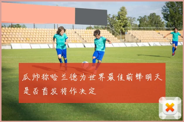 瓜帅称哈兰德为世界最佳前锋明天是否首发将作决定