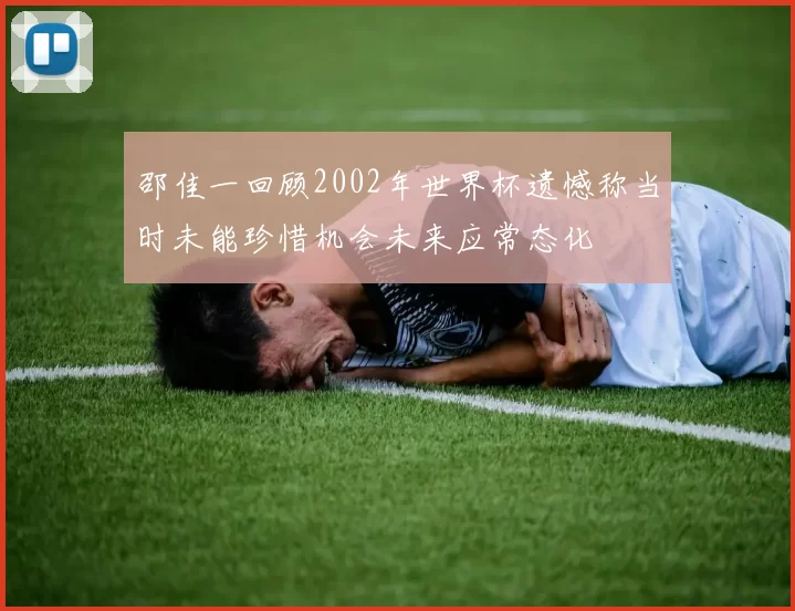 邵佳一回顾2002年世界杯遗憾称当时未能珍惜机会未来应常态化