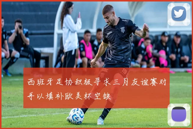 西班牙足协积极寻求三月友谊赛对手以填补欧美杯空缺
