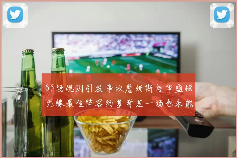 65场规则引发争议詹姆斯与华盛顿无缘最佳阵容约基奇差一场也未能入选