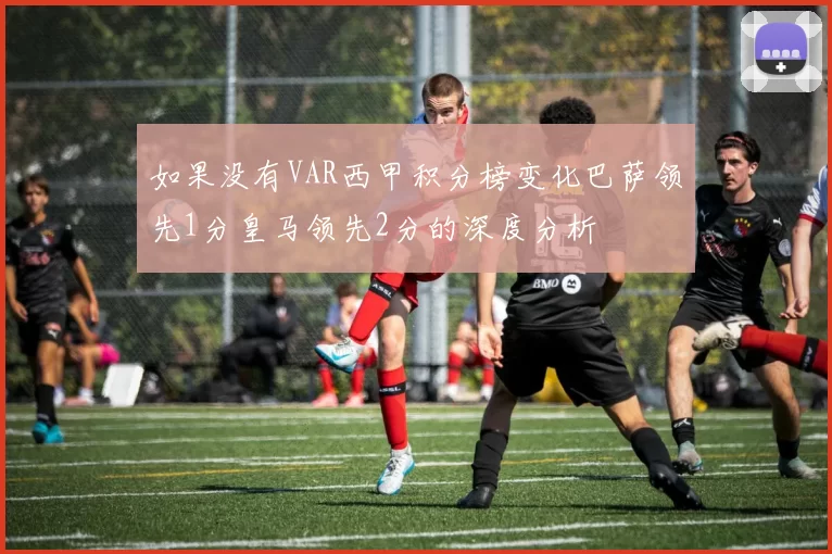 如果没有VAR西甲积分榜变化巴萨领先1分皇马领先2分的深度分析
