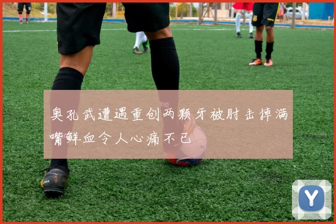 奥孔武遭遇重创两颗牙被肘击掉满嘴鲜血令人心痛不已