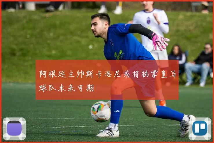 阿根廷主帅斯卡洛尼或将执掌皇马球队未来可期