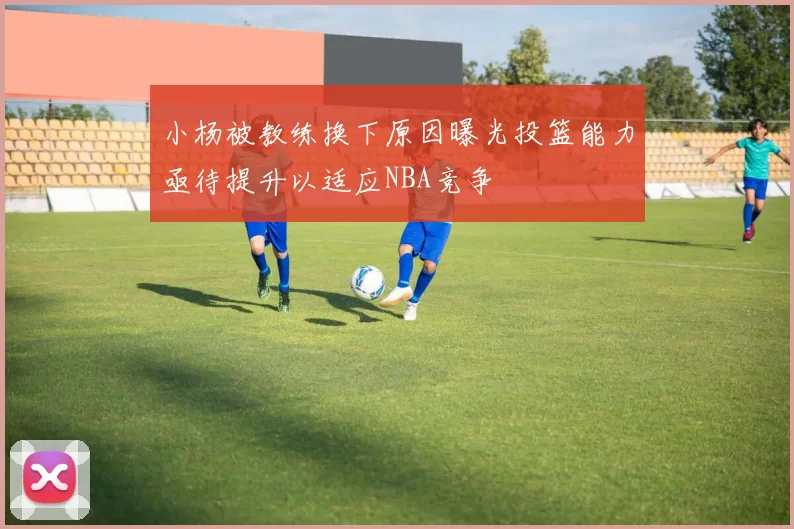 小杨被教练换下原因曝光投篮能力亟待提升以适应NBA竞争