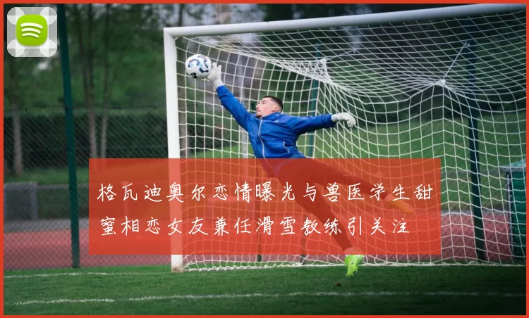 格瓦迪奥尔恋情曝光与兽医学生甜蜜相恋女友兼任滑雪教练引关注