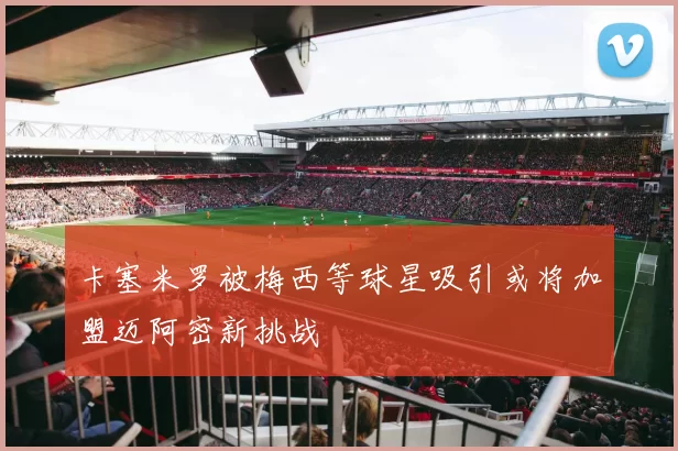 卡塞米罗被梅西等球星吸引或将加盟迈阿密新挑战